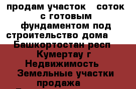 продам участок 8 соток с готовым фундаментом под строительство дома    - Башкортостан респ., Кумертау г. Недвижимость » Земельные участки продажа   . Башкортостан респ.